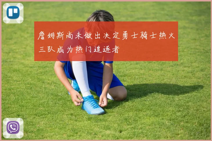 詹姆斯尚未做出决定勇士骑士热火三队成为热门追逐者