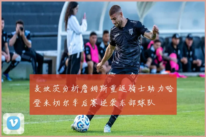 麦坎茨分析詹姆斯重返骑士助力哈登米切尔季后赛逆袭东部球队