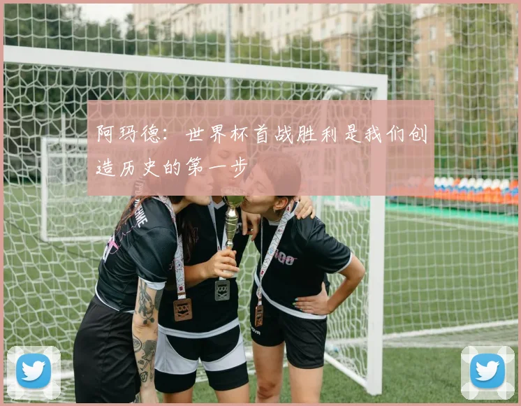 阿玛德：世界杯首战胜利是我们创造历史的第一步
