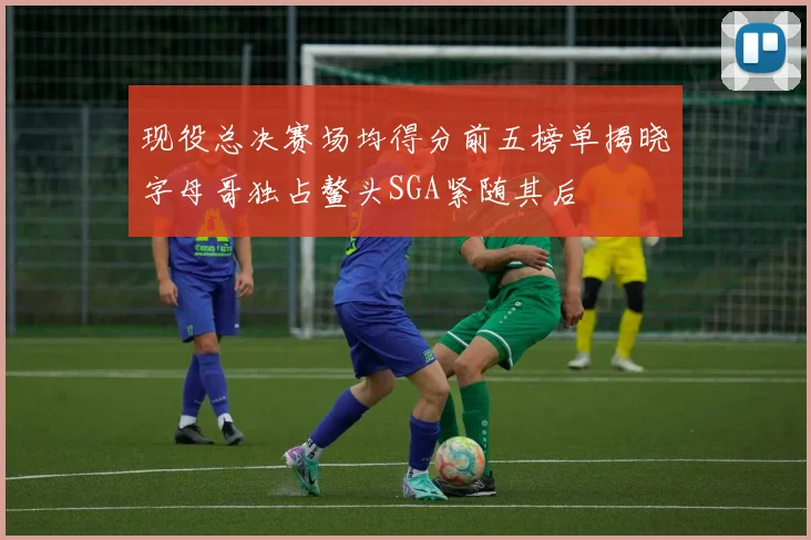 现役总决赛场均得分前五榜单揭晓字母哥独占鳌头SGA紧随其后