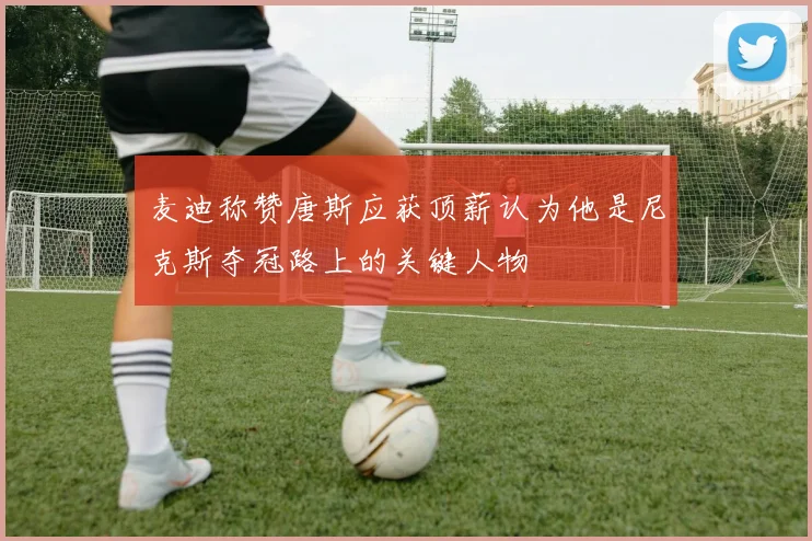 麦迪称赞唐斯应获顶薪认为他是尼克斯夺冠路上的关键人物