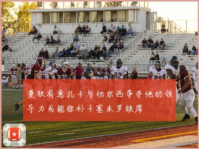 曼联有意扎卡与切尔西争夺他的领导力或能弥补卡塞米罗缺席
