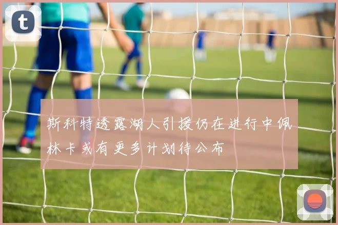 斯科特透露湖人引援仍在进行中佩林卡或有更多计划待公布