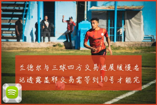 兰德尔与三球四方交易进展缓慢名记透露盖耶交易需等到10号才能完成